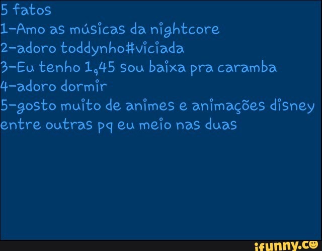 5 fatos
1-Amo as músicas da nightcore
2-adoro toddynhotiviciada
3-Eu tenho 1,45 sou baixa pra caramba
4-adoro dormir
5-gosto muito de animes e
animações disney
entre outras pq eu
meio nas duas