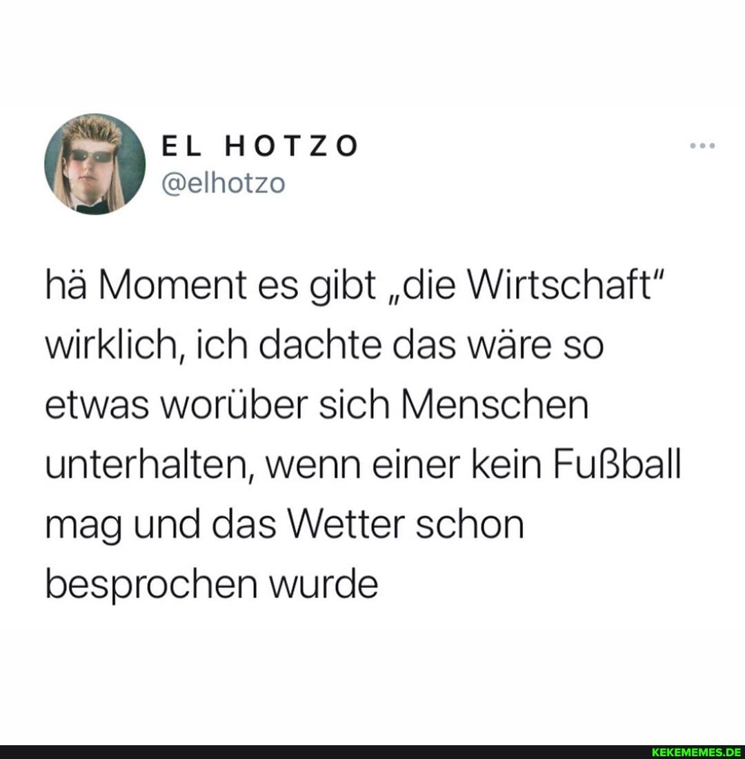 EL HOTZO
hä Moment es gibt "die Wirtschaft" wirklich, ich dachte das wäre so etwas worüber sich Menschen unterhalten, wenn einer kein Fußball mag und das Wetter schon besprochen wurde