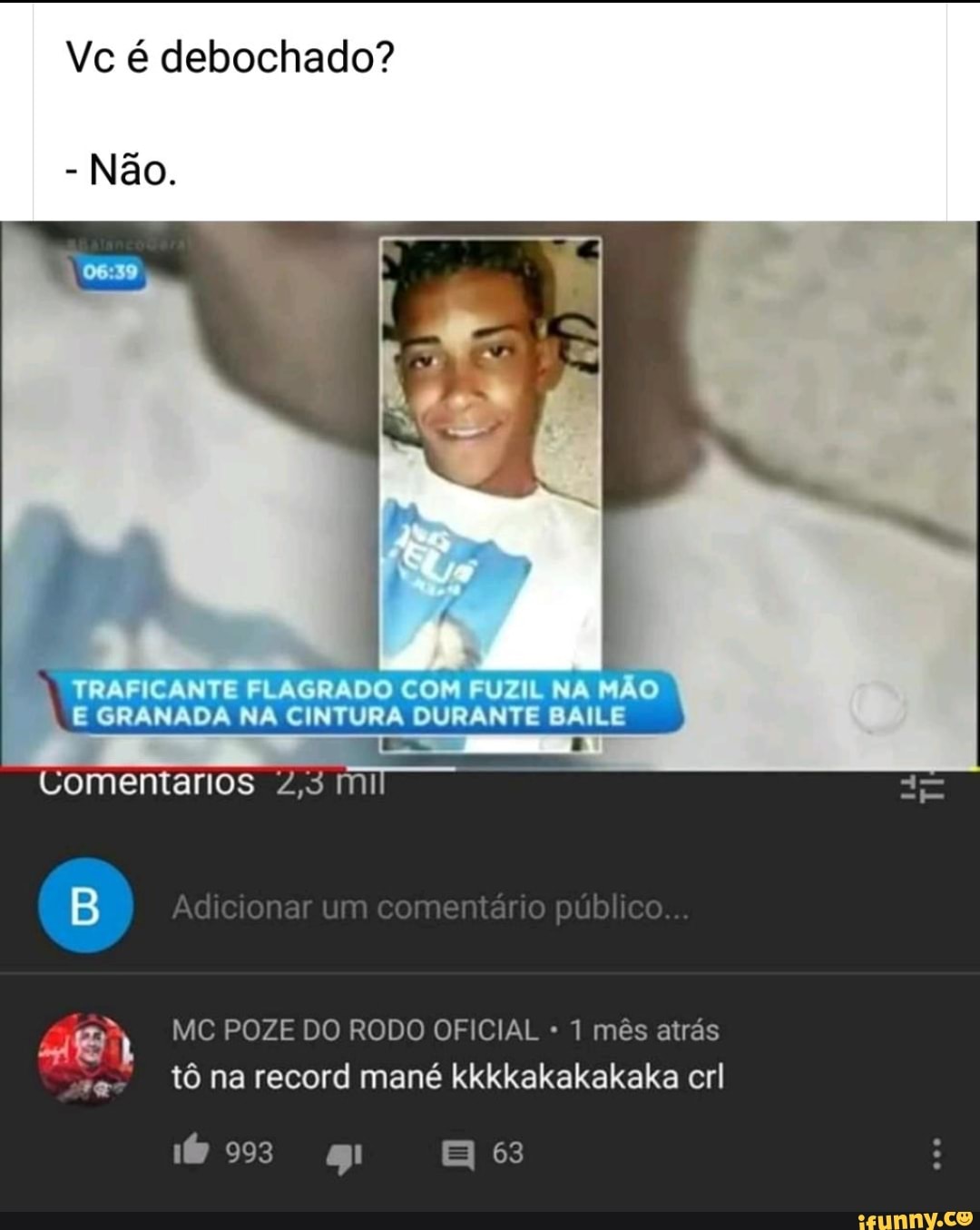 Vc é debochado?
- Não.
VRAF CANT FLAGRADO COM FUZ NA MAO GRANADA NA CINTURA DURANTE BAILE
Comentarios mi
Au sOna co rentá o co.
MC POZE DO RODO OFICIAL 1 mês atrás
tô na record mané kkkkakakakaka erl
993