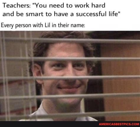 Teachers: "You need to work hard and be smart to have a successful life"
Every person with Lil in their name:
