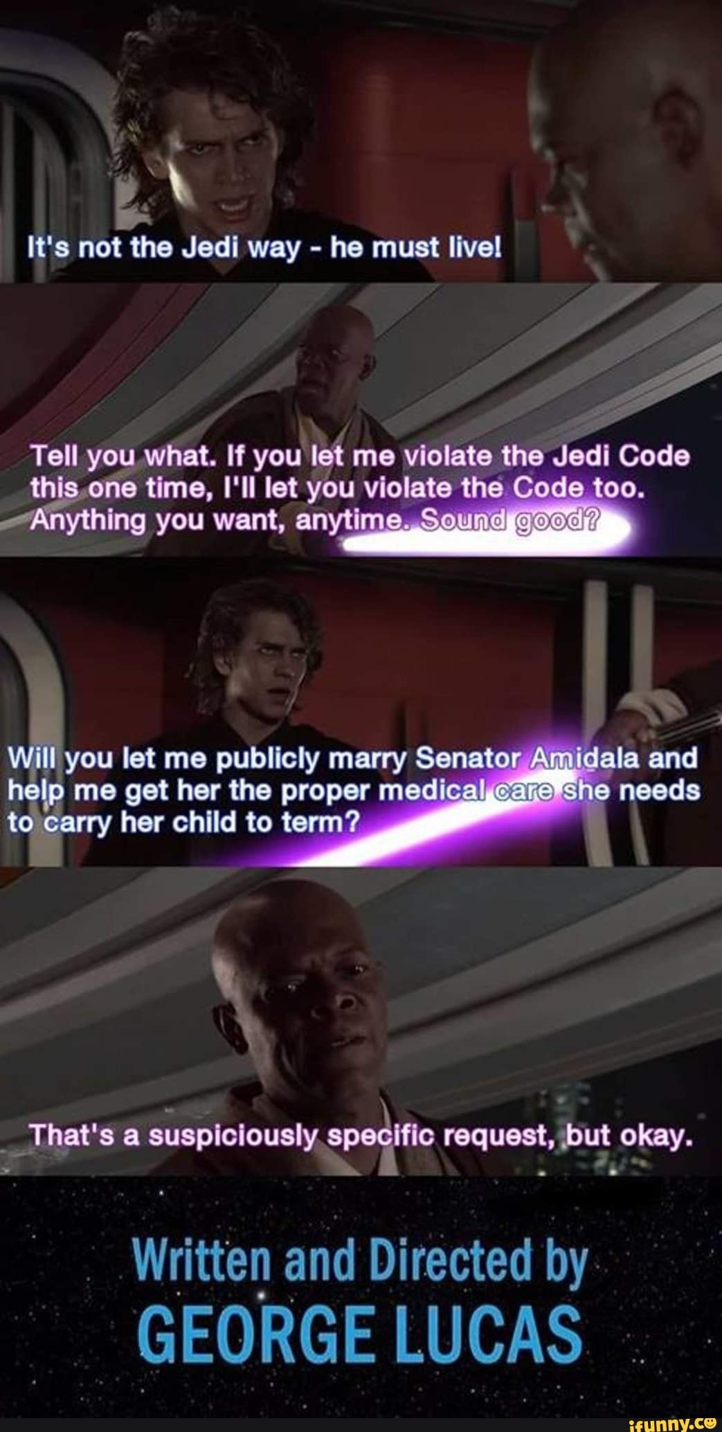It's not the Jedi way he must livel
Tell you what. If you let me violate the Jedi Code this one time, let you violate the Code too.
-Anything you want, anytime. Sound
Will you let me publicly marry Senator ala and help me get her the proper medical cara She needs to carry her child to term?
That's a suspiciously request, ut okay.
ten and DI rected by
GEORGE LUCAS