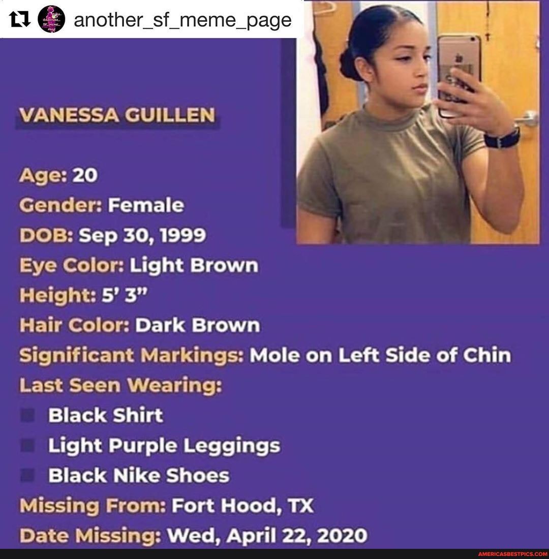 e) another_sf_meme_page
VANESSA GUILLEN
Age: 20
Gender: Female
DOB: Sep 30, 1999
Eye Color: Light Brown
Height: 5' 3"
Hair Color: Dark Brown
Significant Markings: Mole on Left Side of Chin
Last Seen Wearing:
Black Shirt
Light Purple Leggings
Black Nike Shoes
Missing From: Fort Hood, TX Mata Miccime: Alodd Anril 09