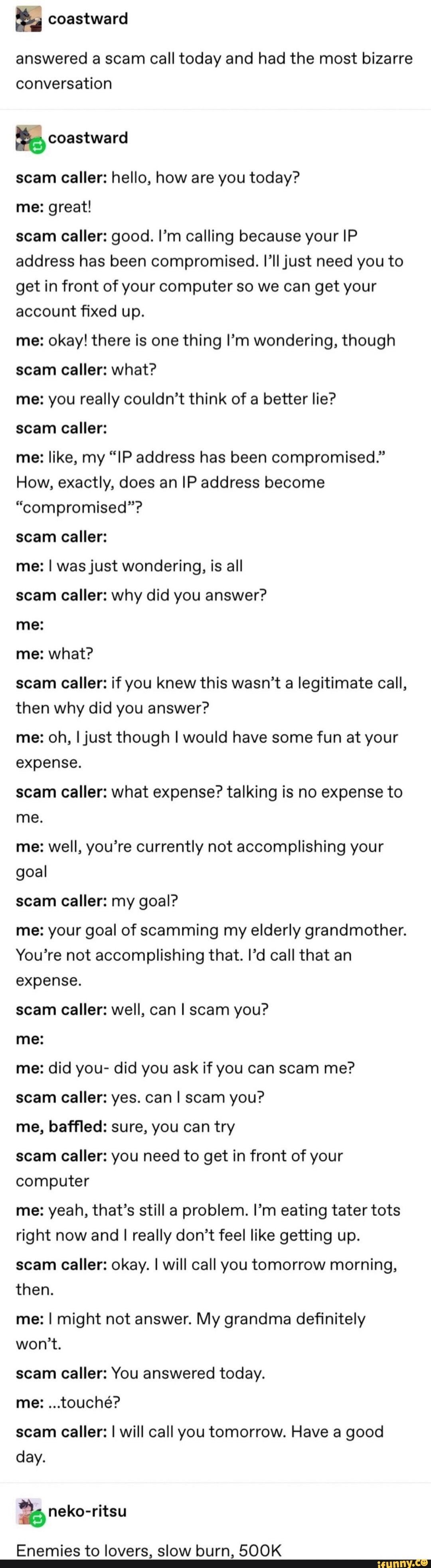 coastward
answered a scam call today and had the most bizarre conversation
scam caller: hello, how are you today? me: great!
scam caller: good. I'm calling because your IP address has been compromised. I'll just need you to get in front of your computer so we can get your account fixed up.
me: okay! there is one thing I'm wondering, though scam caller: what?
me: you really couldn't think of a better lie?
scam caller:
me: like, my "IP address has been compromised."
How, exactly, does an IP address become
"compromised"?
scam caller:
me: I was just wondering, is all scam caller: why did you answer? me:
me: what?
scam caller: if you knew this wasn't a legitimate call, then why did you answer?
me: oh, I just though I would have some fun at your expense.
scam caller: what expense? talking is no expense to me.
me: well, you're currently not accomplishing your goal
scam caller: my goal?
me: your goal of scamming my elderly grandmother.
You're not accomplishing that. I'd call that an expense.
scam caller: well, can I scam you?
me:
me: did you- did you ask if you can scam me? scam caller: yes. can I scam you?
me, baffled: sure, you can try
scam caller: you need to get in front of your computer
me: yeah, that's still a problem. I'm eating tater tots right now and I really don't feel like getting up.
scam Caller: okay. I will call you tomorrow morning, then.
me: I might not answer. My grandma definitely won't.
scam caller: You answered today.
me: ...touche?
scam caller: I will call you tomorrow. Have a good day.
neko-ritsu
Enemies to lovers, slow burn, 500K