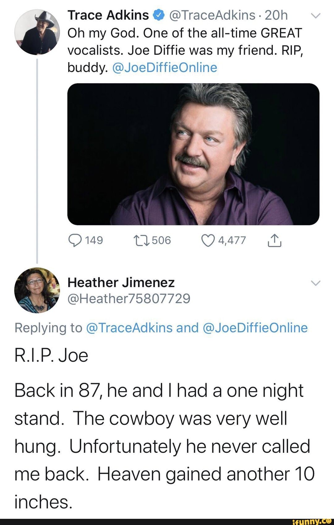 Trace Adkins @TraceAdkins v
I Oh my God. One of the all-time GREAT vocalists. Joe Diffie was my friend. RIP, buddy. @JoeDiffieOnline
149 506 4,477 hy
Heather Jimenez
Replying to @TraceAdkins and @JoeDiffieOnline
R.I.P. Joe
Back in 87, he and I had one night stand. The cowboy was very well hung. Unfortunately he never called me back. Heaven gained another 10 inches.