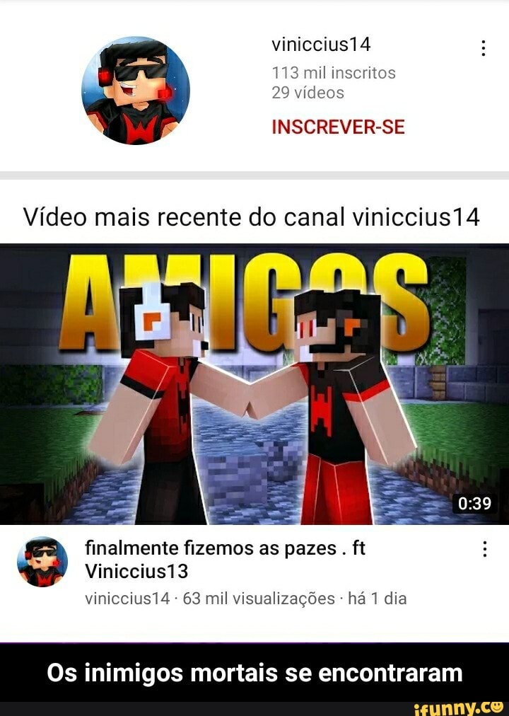 viniccius14 4
113 mil inscritos
29 vídeos
INSCREVER-SE
Vídeo mais recente do canal viniccius14
finalmente fizemos as pazes . ft
Vinicciusi3
viniccius14 - 63 mil visualizações há 1 dia
Os inimigos mortais se encontraram - Os inimigos mortais se encontraram