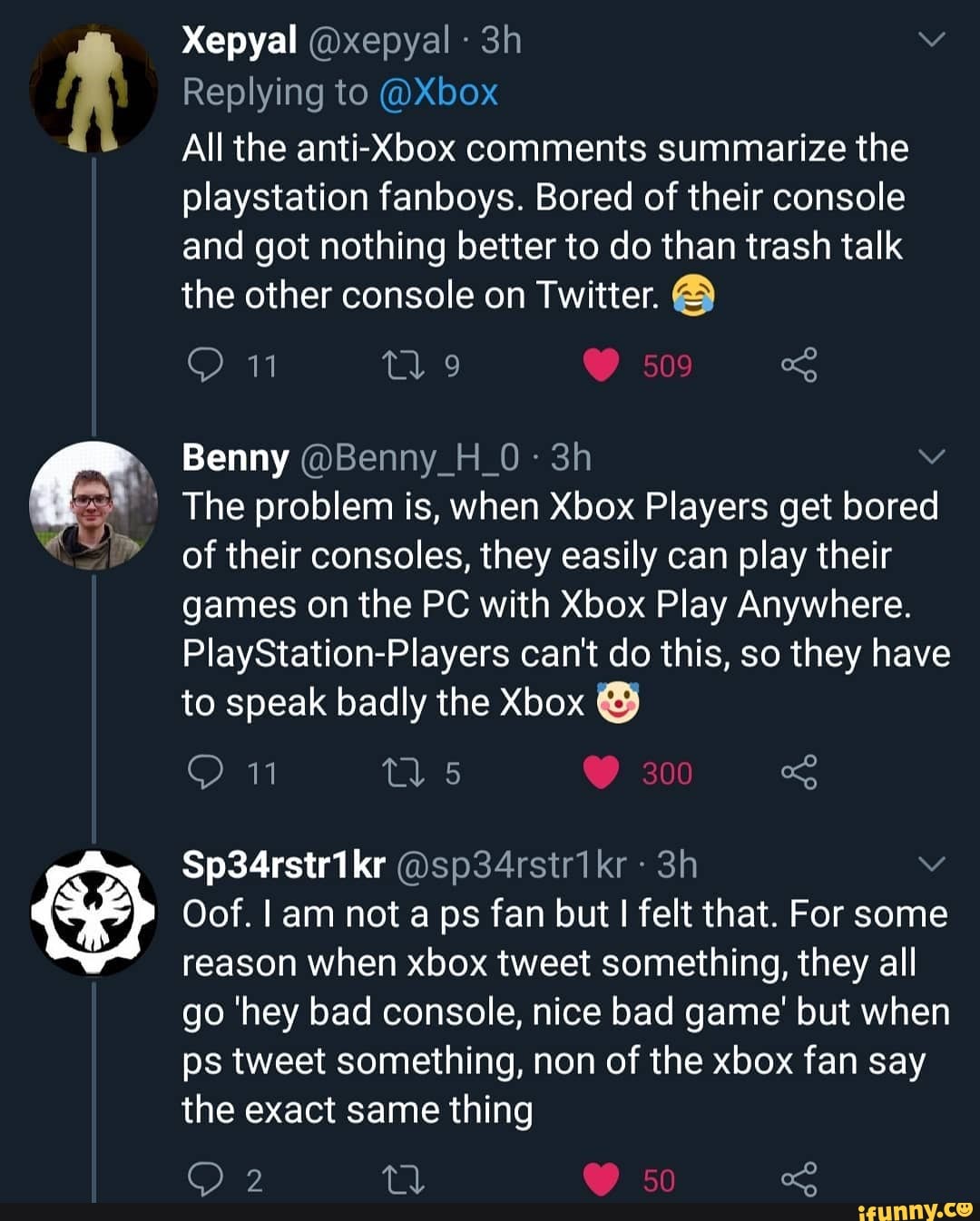 Replying to @Xbox
All the comments summarize the playstation fanboys. Bored of their console and got nothing better to do than trash talk the other console on Twitter.
Benny @Benny_H_0-
The problem is, when Xbox Players get bored of their consoles, they easily can play their games on the PC with Xbox Play Anywhere.
PlayStation-Players can't do this, so they have to speak badly the Xbox @
Oof. am not a ps fan but felt that. For some reason when xbox tweet something, they all go 'hey bad console, nice bad game' but when ps tweet something, non of the xbox fan say the exact same thing