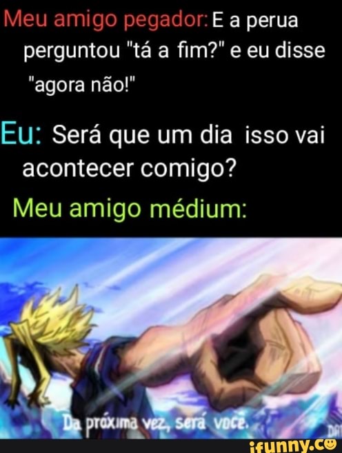 Meu amigo pegador: E a perua perguntou "tá a fim?" e eu disse
"agora não!"
Eu: Será que um dia isso vai acontecer comigo?
Meu amigo médium:
Dy