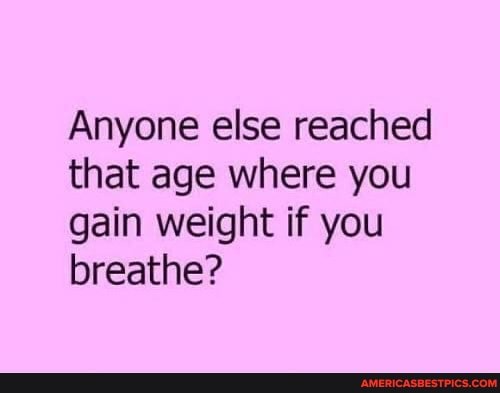 Anyone else reached that age where you gain weight if you breathe?