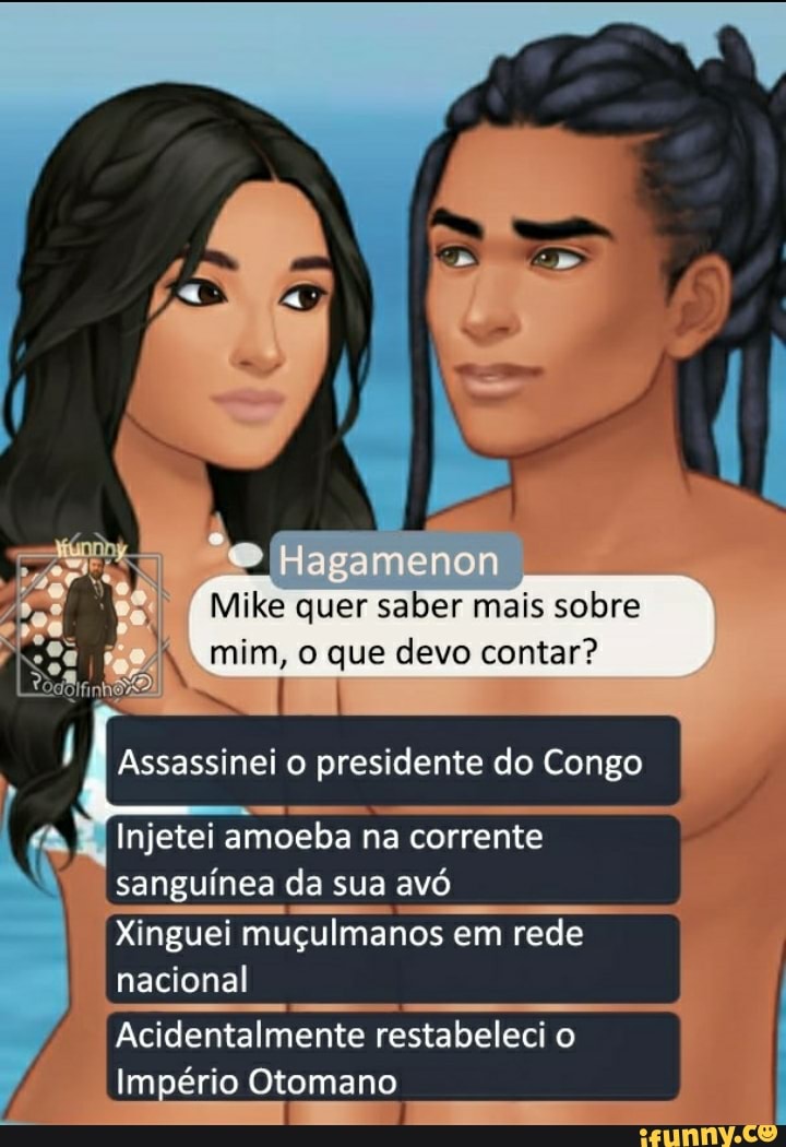 e Ha
Mike quer saber mais sobre
IN mim, o que devo contar?
Assassinei o presidente do Congo
Injetei amoeba na corrente sanguínea da sua avó
Xinguei muçulmanos em rede nacional
Acidentalmente restabeleci o
Império Otomano