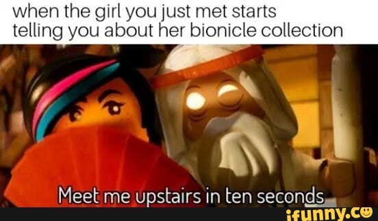 when the girl you just met starts
telling you about her bionicle collection
Meet me upstairs in ten seconds.
