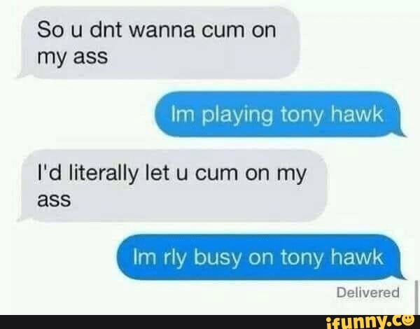 So u dint wanna cum on my ass
Im playing tony hawk
I'd literally let u cum on my ass
Im rly busy on tony hawk
Delivered
