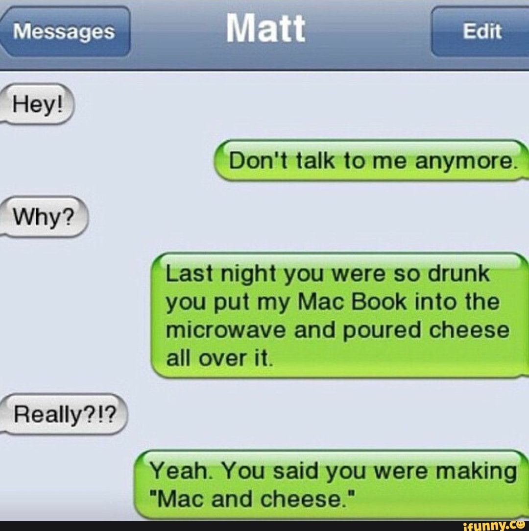 Last night you were so drunk
you put my Mac Book into the
microwave and poured cheese
all over it.
(rad
SAYS
Yeah. You said you were making
"Mac and cheese."