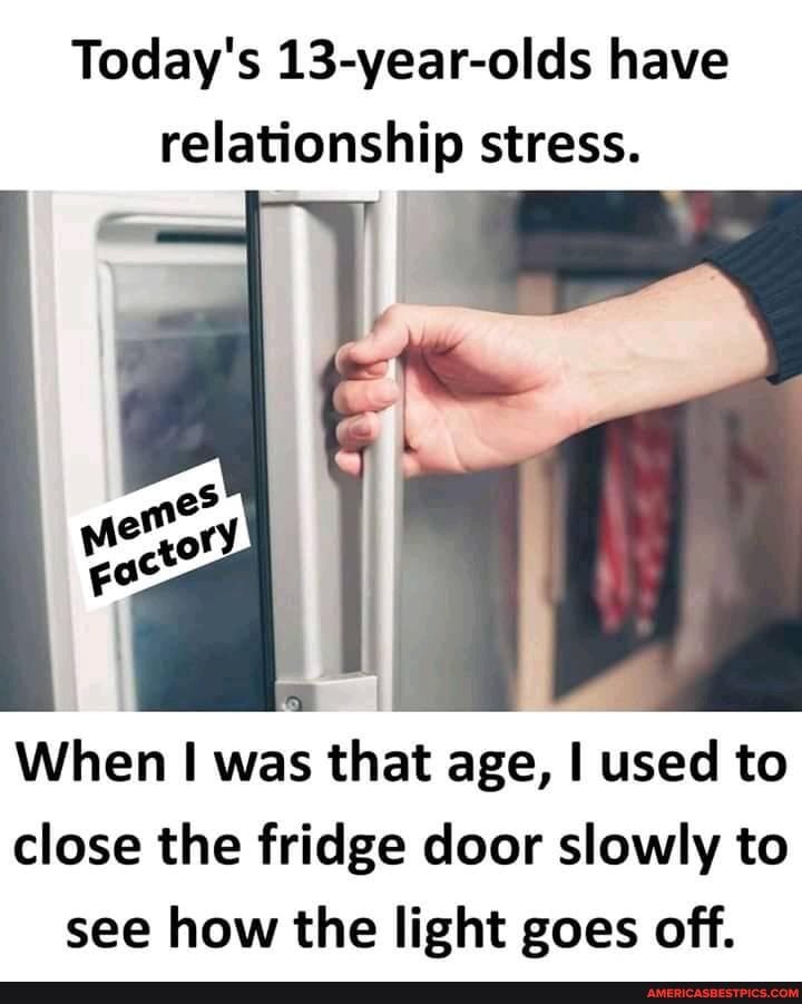 Today's 13-year-olds have relationship stress.
When was that age, used to close the fridge door slowly to see how the light goes off.