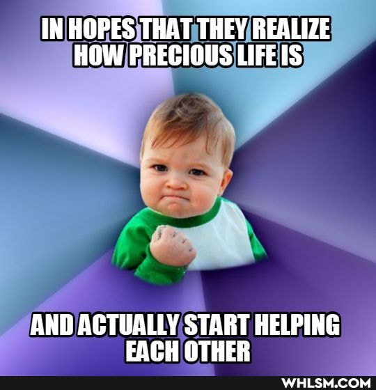IN HOPES THAT THEY REALIZE HOW PRECIOUS LIFEIS
AND ACTUALLY START HELPING FACH OTHER
