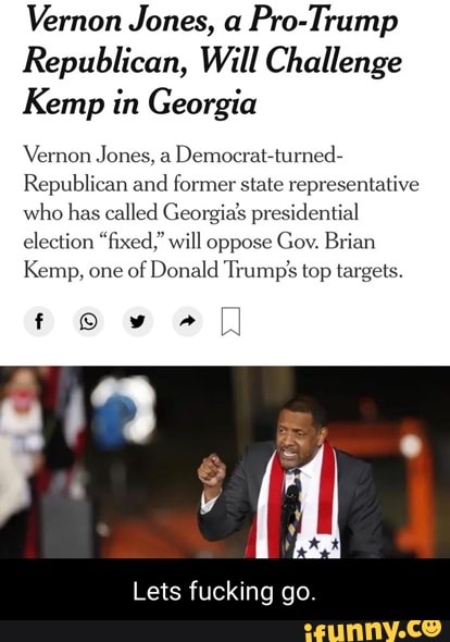 Vernon Jones, a Pro-Trump
Republican, Will Challenge
Kemp in Georgia
Vernon Jones, a Democrat-turned-
Republican and former state representative who has called Georgias presidential election "fixed." will oppose Gov. Brian
Kemp, one of Donald Trump' top targets.
f ww
Lets fucking go.