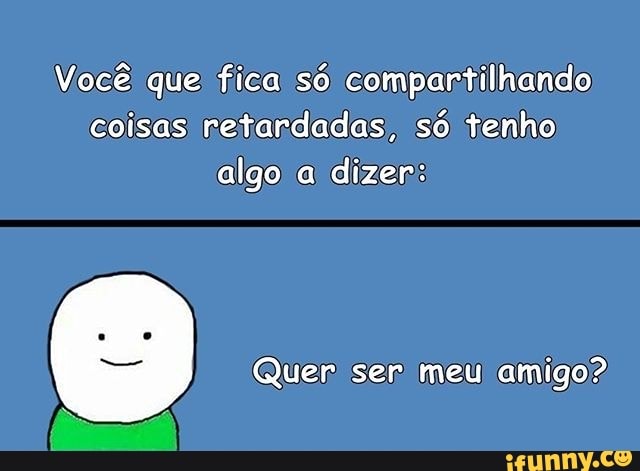Voce' que 'fica so compartilhando
coisas) retardadas, só tenho
algo a
dizer: