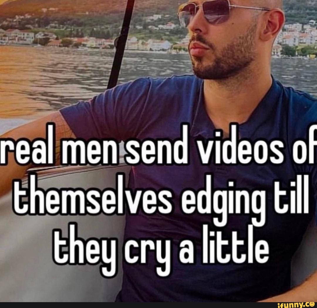 Real men send videos of themselves edging till they cry a little - iFunny