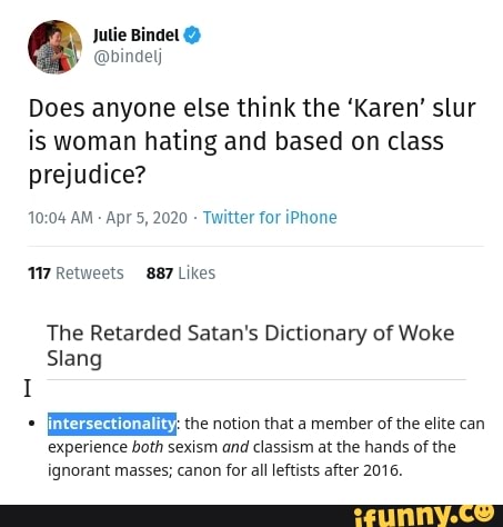 Jutie Bindel @bindelj
Does anyone else think the 'Karen' slur
is woman hating and based on class
prejudice?
10:04 AM
Twitter for iPhone
17 Retweets 887 Likes
The Retarded Satan's Dictionary of Woke
Slang
I
EEE: the notion that a member of the elite can
experience both sexism and classism at the hands of the
ignorant masses; canon for all leftists after 2016.