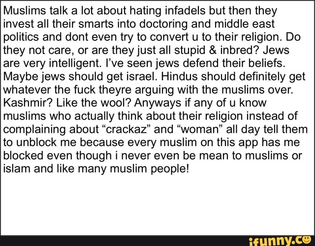 Muslims talk a lot about hating infadels but then they
invest all their smarts into doctoring and middle east
politics and dont even try to convert
u to their religion. Do
they not care, or are they just all stupid inbred? Jews
are very intelligent. I've seen jews defend their beliefs.
Maybe jews should get israel. Hindus should definitely get
whatever the fuck theyre arguing with the muslims over.
Kashmir? Like the wool? Anyways if any of u know
muslims who actually think about their religion instead of
complaining about "crackaz" and "woman" all day tell them
to unblock me because every muslim on this app has me
blocked even though i never even be mean to muslims or
islam and like many muslim people!