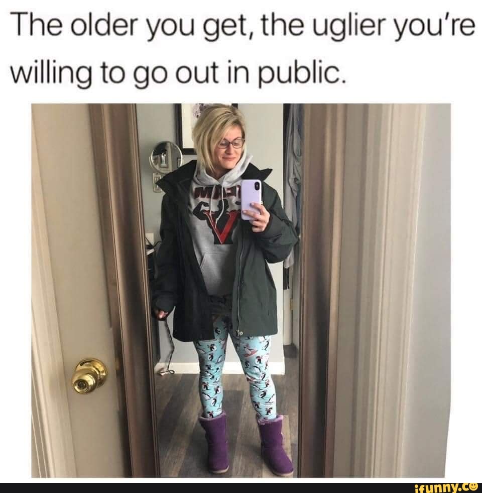 The older you get, the uglier you're willing to go out in public. - iFunny