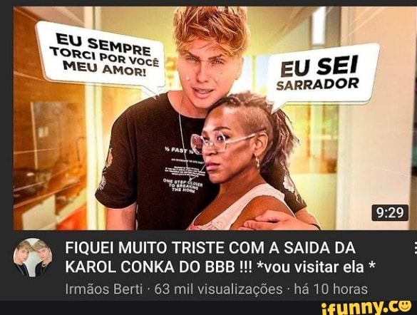 EU SEM
EU SEI
SARRADOR
CA
FIQUEI MUITO TRISTE COM A SAIDA DA KAROL CONKA DO BB! *vou visitar ela *
Irmãos Berti - 63 mil visua es - há 10 horas