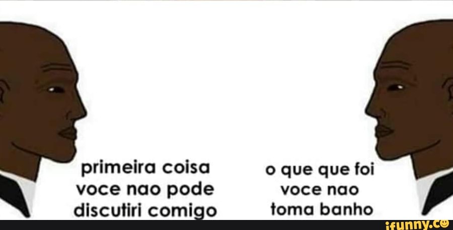primeira coisa o que que foi
voce nao pode voce nao
discutiri comigo toma banho