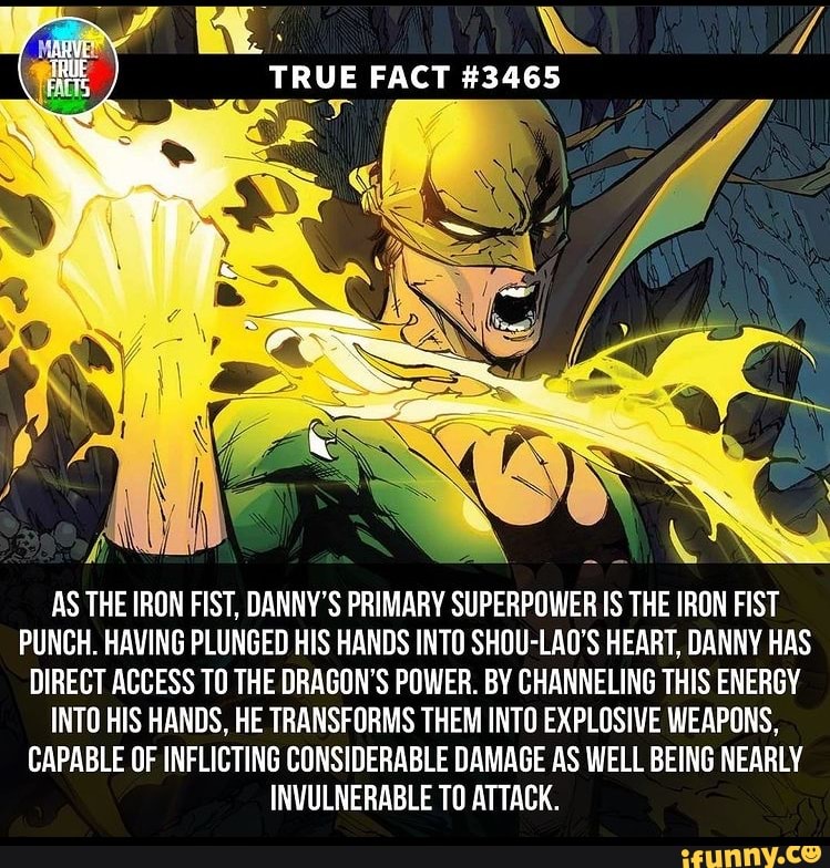 RUE FACT
AS THE IRON FIST, DANNY'S PRIMARY SUPERPOWER IS THE IRON FIST PUNCH. HAVING PLUNGED HIS HANDS INTO SHOU-LAO'S HEART, DANNY HAS DIRECT ACCESS TO THE DRAGON'S POWER. BY CHANNELING THIS ENERGY INTO HIS HANDS. HE TRANSFORMS THEM INTO EXPLOSIVE WEAPONS,
CAPABLE OF INFLICTING CONSIDERABLE DAMAGE AS WELL BEING NEARLY INVULNERABLE TO ATTACK.