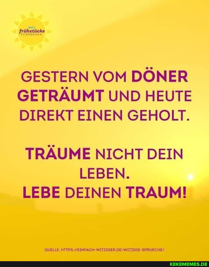 frühstücks
GESTERN VOM DÖNER GETRÄUMT UND HEUTE DIREKT EINEN GEHOLT.
TRÄUME NICHT DEIN
LEBEN.
LEBE DEINEN TRAUM!
QUELLE: HTIPS WEINFACH- WITZIGER SPRUECHE/