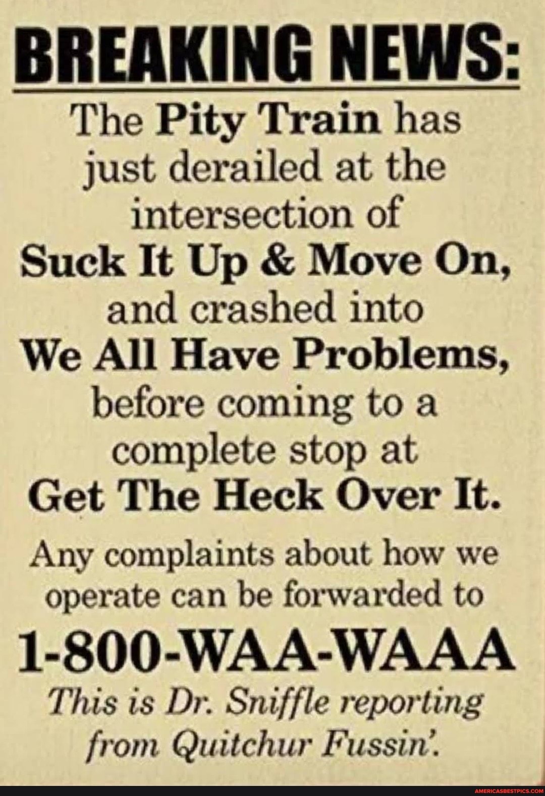 The Pity Train has just derailed at the intersection of
Suck It Up & Move On, and crashed into
We All Have Problems, before coming to a complete stop at
Get The Heck Over It.
Any complaints about how we operate can be forwarded to
1-800-WAA-WAAA This is Dr. Sniffle reporting from Quitchur Fussin'.