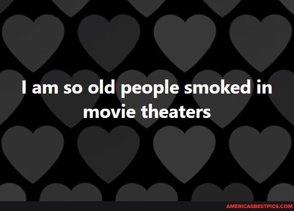 am so old people smoked in movie theaters
