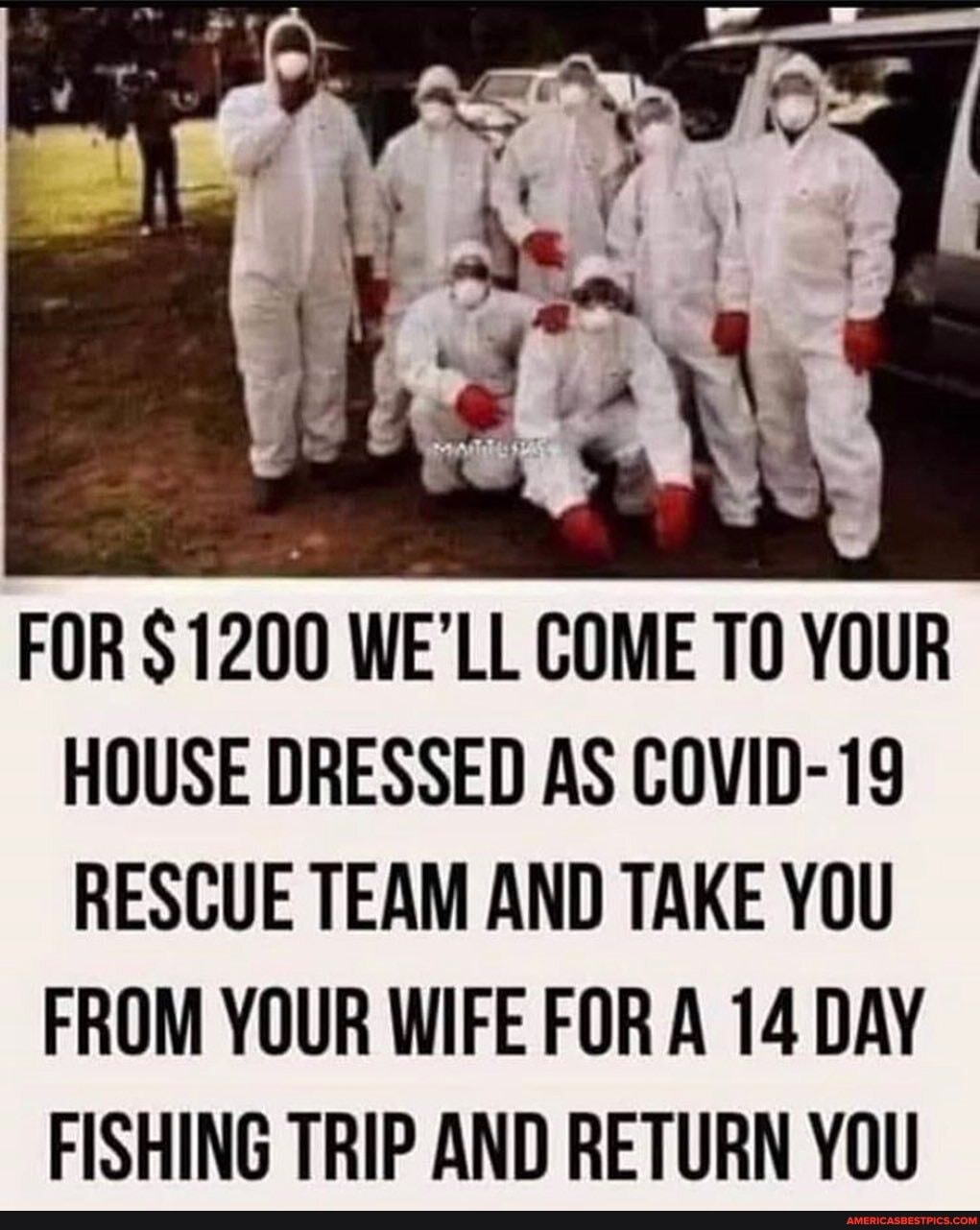 FOR $1200 WE'LL COME TO YOUR HOUSE DRESSED AS COVID-19
RESCUE TEAM AND TAKE YOU
FROM YOUR WIFE FOR A 14 DAY FISHING TRIP AND RETURN YOU