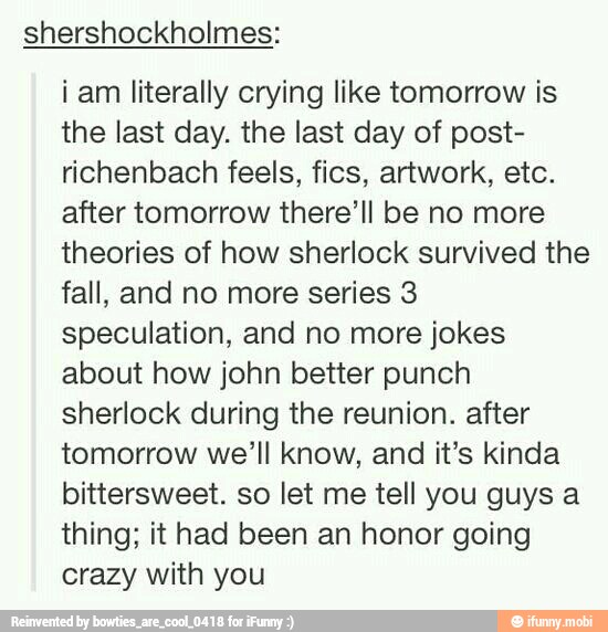shershockholmes:
i am literally crying like tomorrow is
the last day. the last day of post-
richenbach feels, fics, artwork, etc.
after tomorrow there'll be no more
theories of how sherlock survived the
fall, and no more series 3
speculation, and no more jokes
about how john better punch
sherlock during the reunion. after
tomorrow we'll know, and it's kinda
bittersweet. so let me tell you guys a
thing; it had been an honor going
crazy with you