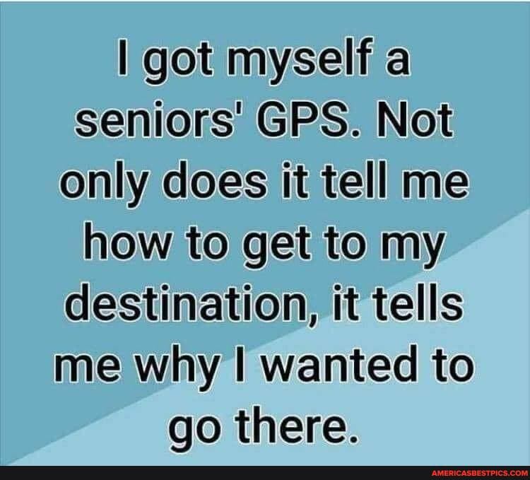 I got myself a seniors GPS. Not only does it tell me how to get to my destination, it tells me why I wanted to go there.