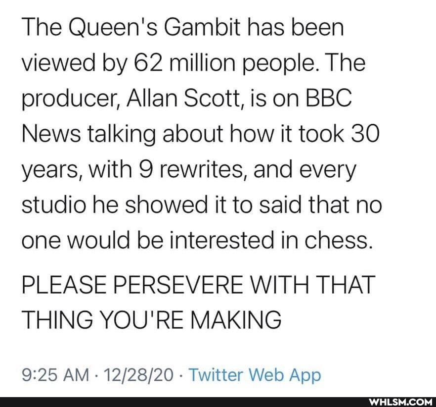 The Queen's Gambit has been viewed by 62 million people. The producer, Allan Scott, is on BBC News talking about how it took 30 years, with 9 rewrites, and every studio he showed it to said that no one would be interested in chess.
PLEASE PERSEVERE WITH THAT THING YOU'RE MAKING
AM Twitter