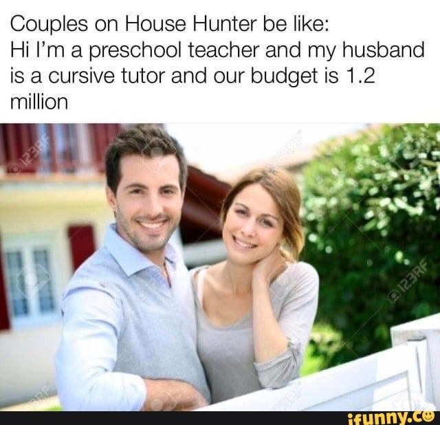 Couples on House Hunter be like:
Hi I'm a preschool teacher and my husband
is a cursive tutor and our budget is 1.2
million