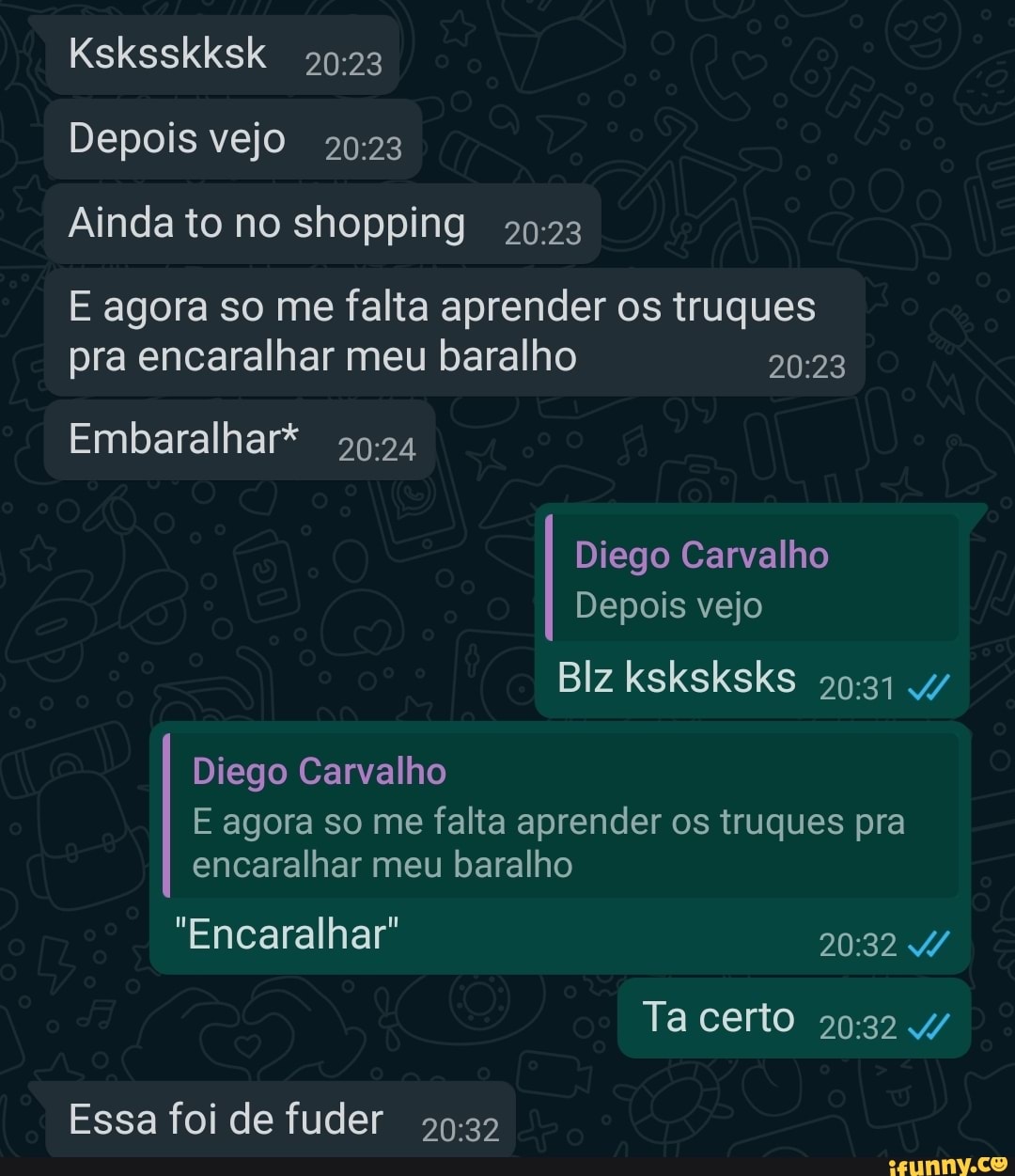 Ksksskksk
Depois vejo
Ainda to no shopping
E agora so me falta aprender os truques pra encaralhar meu baralho
Embaralhar*
Diego Carvalho
Depois vejo
Diego Carvalho
Blz ksksksks 4/
E agora so me falta aprender os truques pra encaralhar meu baralho
"Encaralhar"
Ta certo 4/
Essa foi de fuder