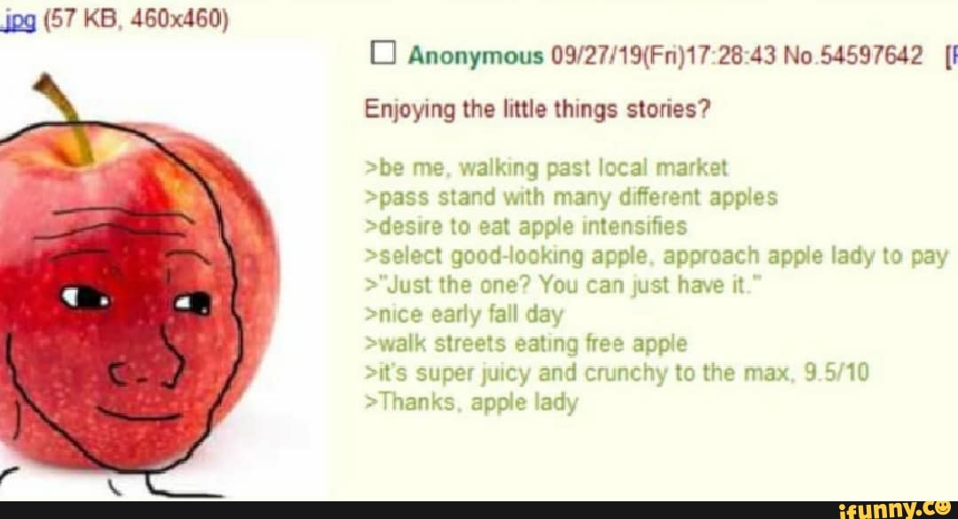 jpg (57 KB, 460x460)
dis
Anonymous 28 43 No 54597642
Enjoying the little things stories?
>be me, walking past local market
>pass stand with many different apples
>desire to eat apple intensifies
>select good-looking apple, approach apple lady to pay
>"Just the one? You can just have it."
>nice early fall day
>walk streets eating free apple
>it's super juicy and crunchy to the max,
>Thanks, apple lady