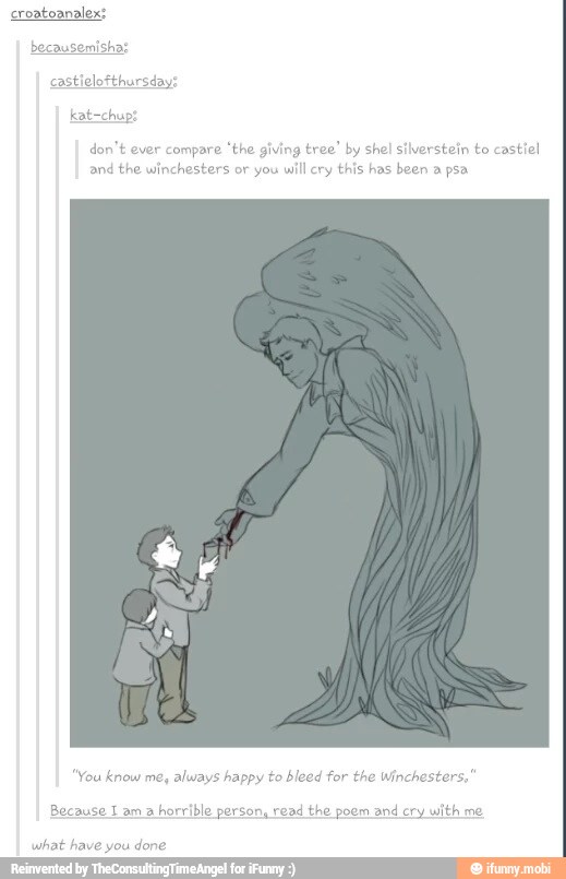 croatoanalex:
don't ever compare
'the giving
tree' by shel silverstein to castiel
and the win you
will cry
this has been a psa
"You know me, always happy to bleed for the Wincheste
Because I am a
horrible person, read the poem and cry with me
what have you
done