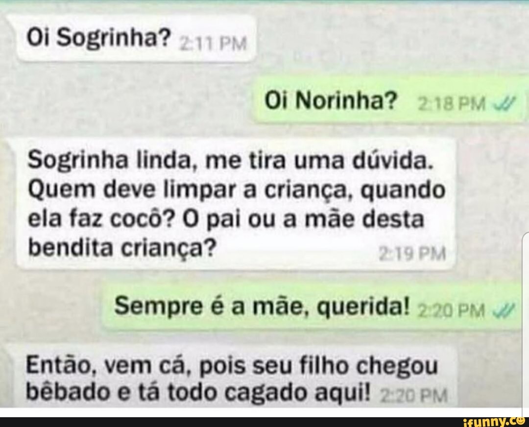 Sogrinha linda, me tira uma duvida.
Quem deve limpar a crianca, quando
ela faz cocô? O pai ou a mãe desta
bendita crianca? 7
Sempre é a mãe, querida!
Então, vem cá, pois seu filho chegou
bêbado e ta todo cagado aqui! 2 py