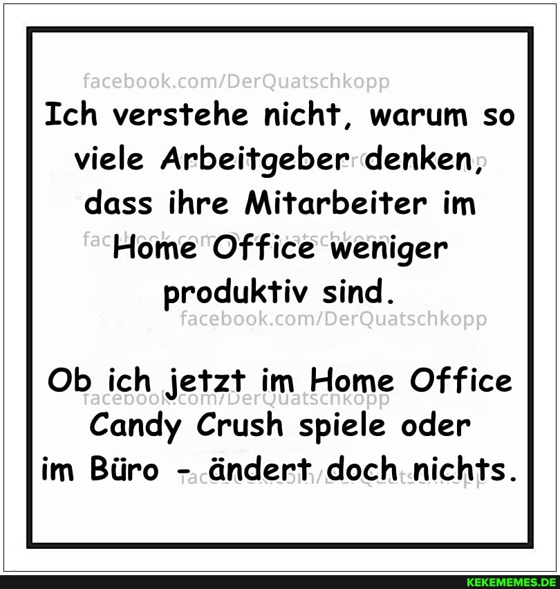 facaboo
Ich verstehe nicht, warum so viele Arbeitgeber denken, dass ihre Mitarbeiter im
Home Office weniger produktiv sind.
Ob ich jetzt im Home Office
Candy Crush spiele oder im Büro - ändert doch nichts.