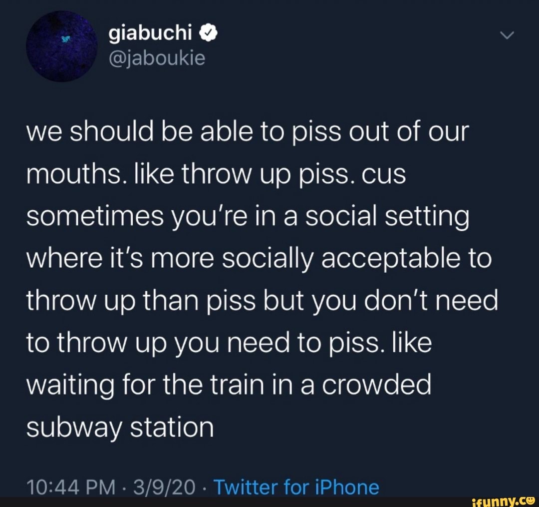 we should be able to piss out of our
mouths. like throw up piss. cus
sometimes you're in a social setting
where it's more socially acceptable to
throw up than piss but you don't need
to throw up you need to piss. like
waiting for the train in a crowded
subway station
10:44 PM
Twitter for iPhone