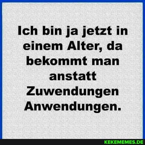 Ich bin ja jetzt in einem Alter, da bekommt man anstatt
Zuwendungen
Anwendungen.