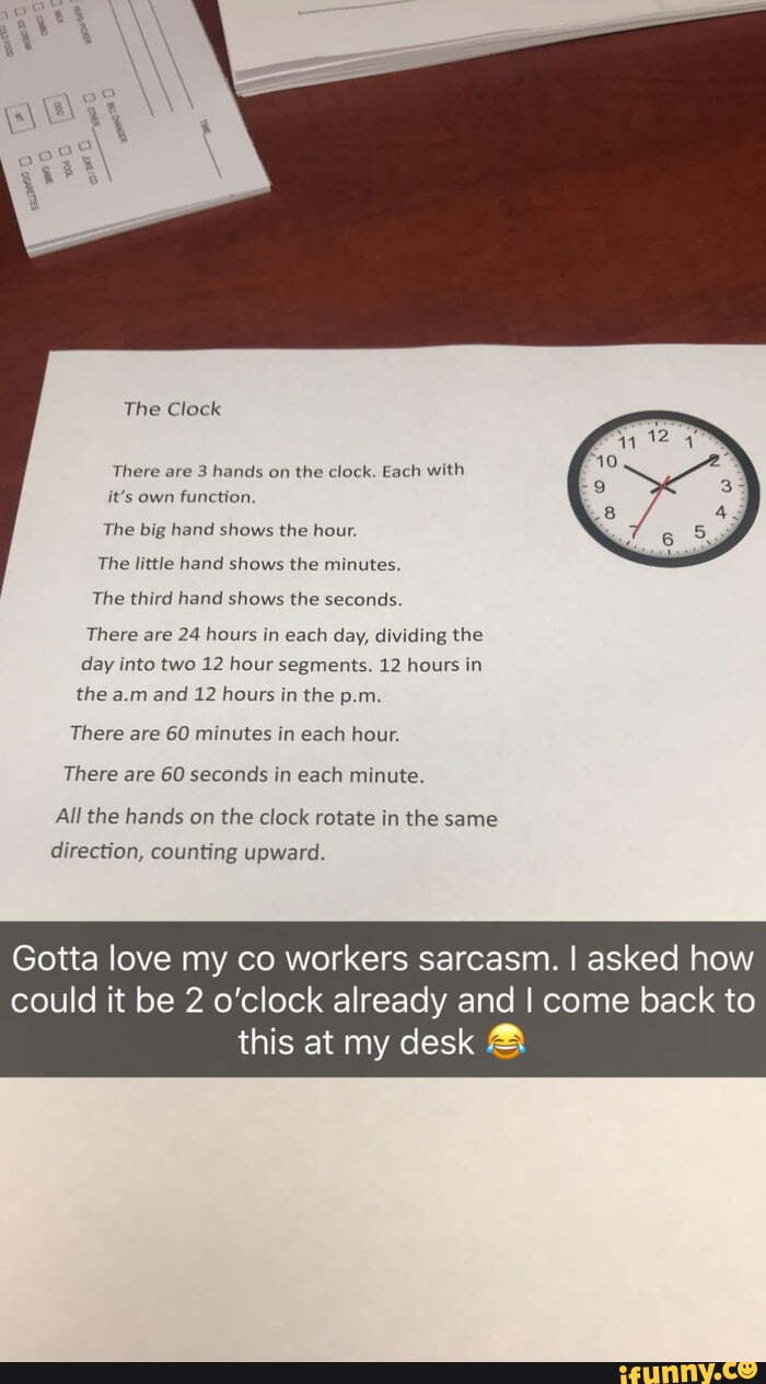 There are 3 hands on
the clock. Each with
it's own function.
The big hand shows the hour.
The third hand shows the seconds.
There are 24 hours in each day, dividing the
day into two 12 hour segments. 12 hours in
the a.m and 12 hours in the p.m.
There are 60 minutes in each hour.
There are 60 seconds in each minute.
All the hands on the clock rotate in the same
Gotta love my co workers sarcasm. I asked how
could it be 2 o'clock already and I come back to
this at my desk
