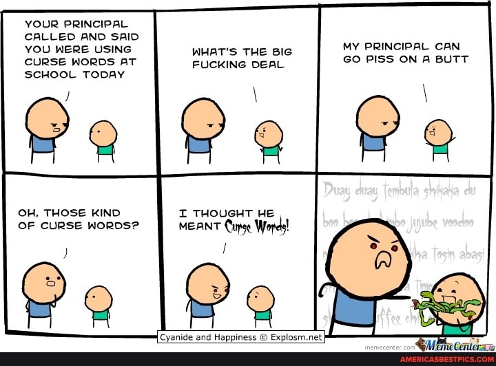 YOUR PRINCIPAL CALLED AND SAID
YOU WERE USING WHAT'S THE BIG CURSE WORDS AT FUCKING DEAL
MY PRINCIPAL CAN GO PISS ON A BUTT
SCHOOL TODAY
OH, THOSE KIND I THOUGHT HE OF CURSE WORDS? MEANT Cupse Wopds!
Cyanide and Happiness Explosm.net