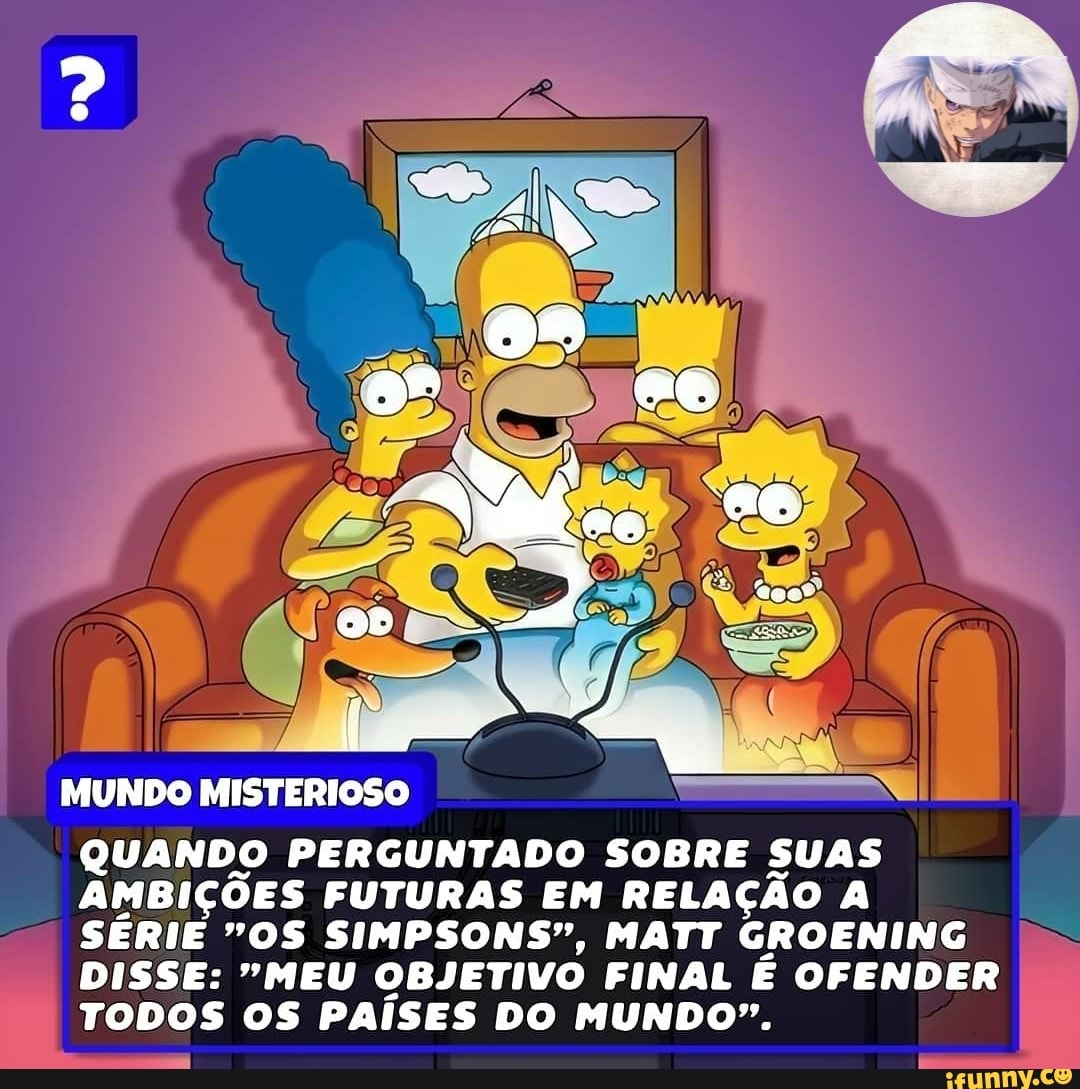 oo í.
o" ae se.
MUNDO MISTERIOSO
QUANDO PERGUNTADO SOBRE SUAS AMBIÇÕES FUTURAS EM RELAÇÃO A SÉRIE "OS SIMPSONS", MATT GROENING DISSE: "MEU OBJETIVO FINAL É OFENDER TODOS OS PAÍSES DO MUNDO".