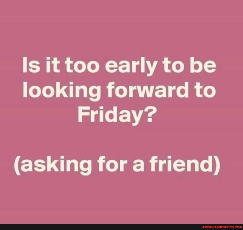 Is it too early to be looking forward to
Friday?
(asking for a friend)