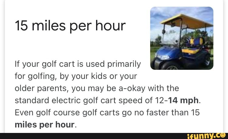 15 miles per hour
If your golf cart is used primarily for golfing, by your kids or your older parents, you may be a-okay with the standard electric golf cart speed of 12-14 mph.
Even golf course golf carts go no faster than 15 miles per hour.