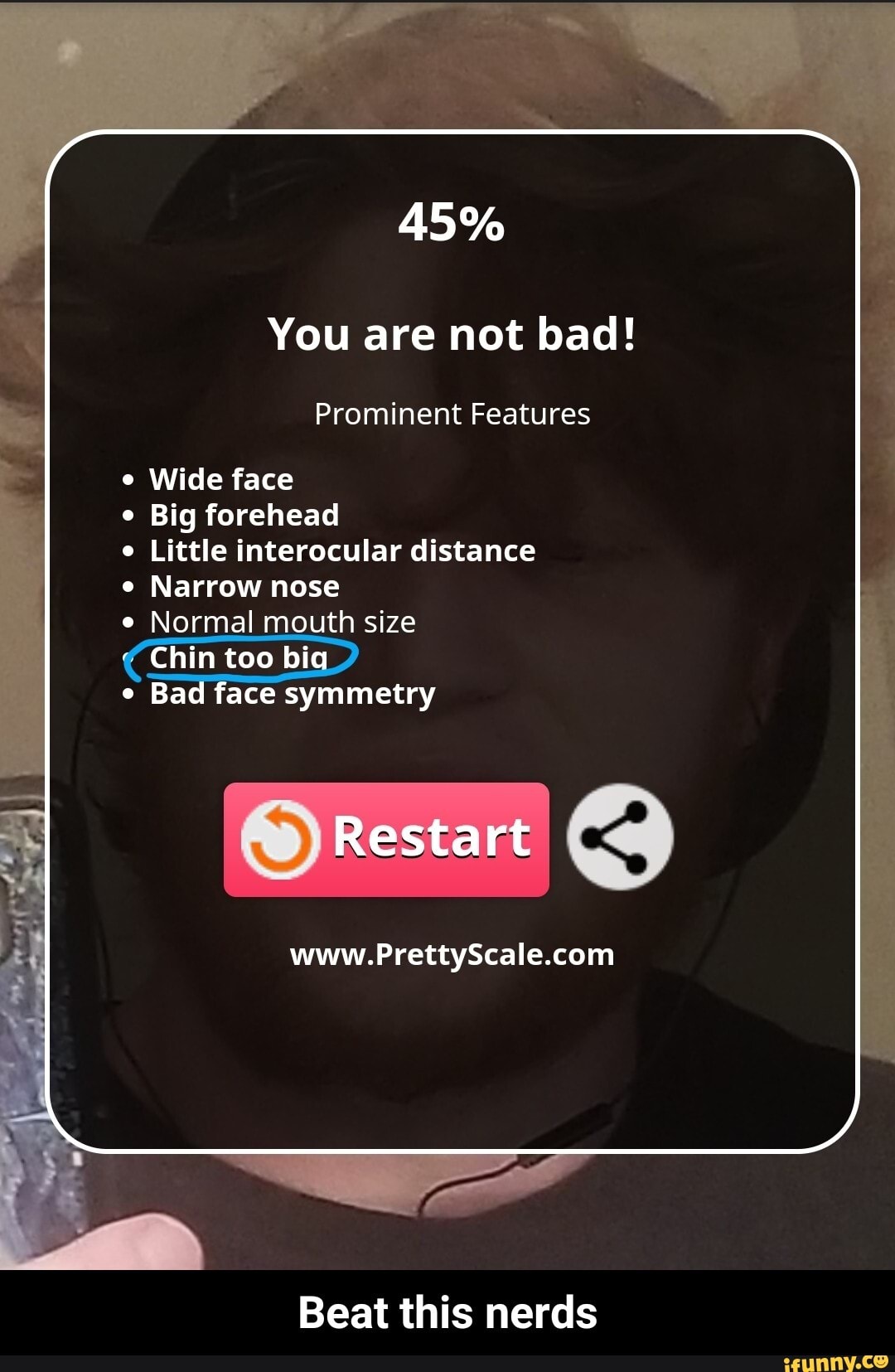 You are not bad!
Prominent Features
Wide face
Big forehead
Little interocular distance
Narrow nose
Normal mouth size
e
Bad face symmetry
Beat this nerds - Beat this nerds