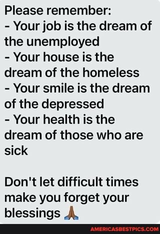 Please remember:
- Your job is the dream of the unemployed
- Your house is the dream of the homeless
- Your smile is the dream of the depressed
- Your health is the dream of those who are sick
Don't let difficult times make you forget your blessings A.