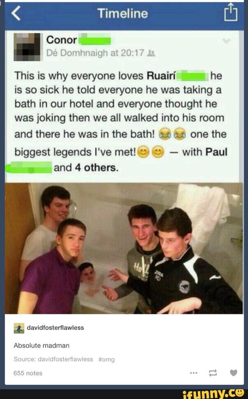 Timeline
This is why everyone loves Ruain’ he
is so sick he told everyone he was taking a
bath in our hotel and everyone thought he
was joking then we all walked into his room
and there he was in the bath! & ª one the
biggest legends I've met! c- : -
with Paul
».
and 4 others,